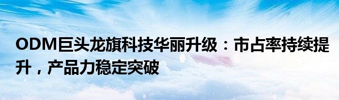 ODM巨头龙旗科技华丽升级:市占率持续提升,产品力稳定突破