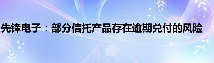 先锋电子:部分信托产品存在逾期兑付的风险