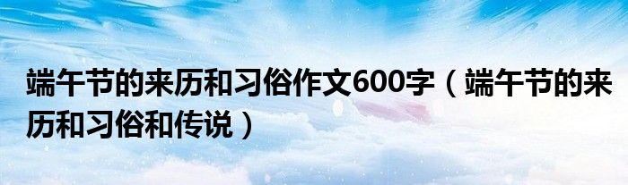 端午节的来历和习俗作文600字(端午节的来历和习俗和传说)