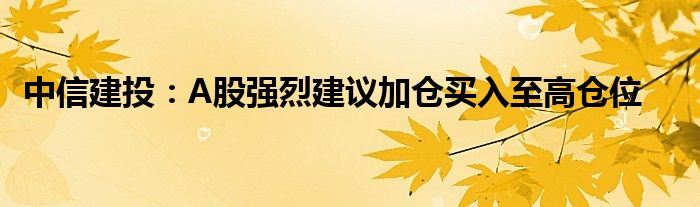 中信建投:A股强烈建议加仓买入至高仓位
