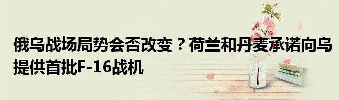 俄乌战场局势会否改变?荷兰和丹麦承诺向乌提供首批F-16战机