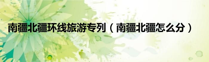 南疆北疆环线旅游专列（南疆北疆怎么分）