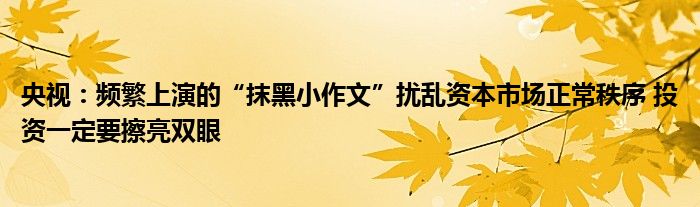 央视:频繁上演的“抹黑小作文”扰乱资本市场正常秩序 投资一定要擦亮双眼