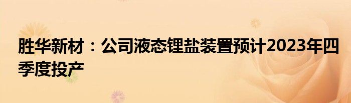 胜华新材：公司液态锂盐装置预计2023年四季度投产