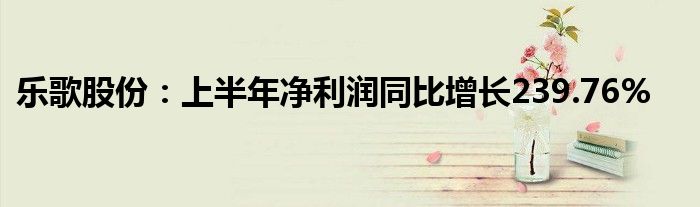 乐歌股份：上半年净利润同比增长239.76%