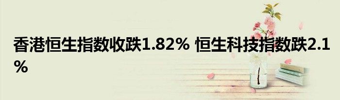 香港恒生指数收跌1.82% 恒生科技指数跌2.1%