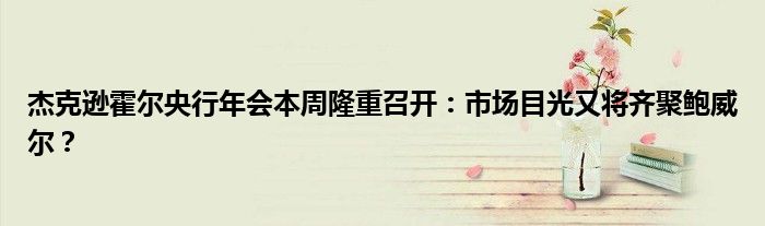 杰克逊霍尔央行年会本周隆重召开:市场目光又将齐聚鲍威尔?