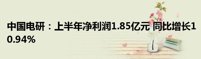 中国电研:上半年净利润1.85亿元 同比增长10.94%