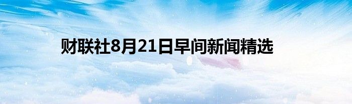 财联社8月21日早间新闻精选