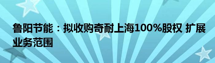 鲁阳节能:拟收购奇耐上海100%股权 扩展业务范围