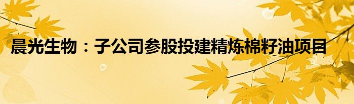 晨光生物:子公司参股投建精炼棉籽油项目
