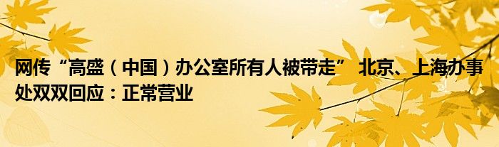 网传“高盛(中国)办公室所有人被带走” 北京、上海办事处双双回应:正常营业