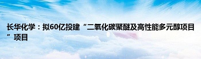 长华化学:拟60亿投建“二氧化碳聚醚及高性能多元醇项目”项目