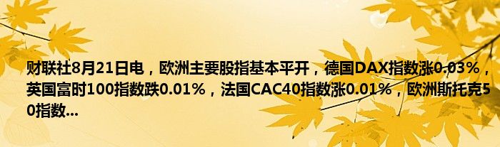 财联社8月21日电,欧洲主要股指基本平开,德国DAX指数涨0.03%,英国富时100指数跌0.01%,法国CAC40指数涨0.01%,欧洲斯托克50指数...