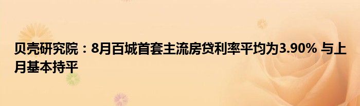 贝壳研究院:8月百城首套主流房贷利率平均为3.90% 与上月基本持平