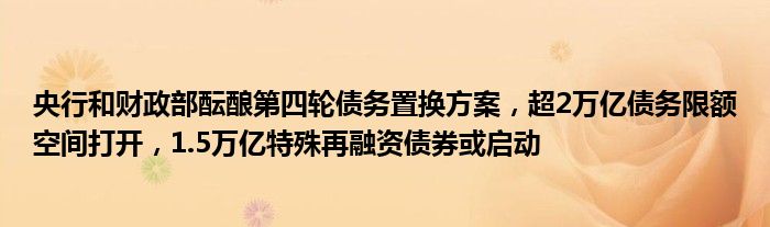 央行和财政部酝酿第四轮债务置换方案,超2万亿债务限额空间打开,1.5万亿特殊再融资债券或启动
