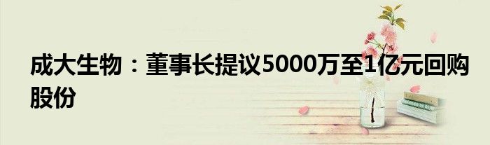 成大生物:董事长提议5000万至1亿元回购股份