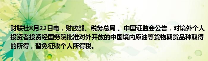 财联社8月22日电,财政部、税务总局 、中国证监会公告,对境外个人投资者投资经国务院批准对外开放的中国境内原油等货物期货品种取得的所得,暂免征收个人所得税。
