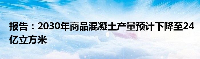 报告:2030年商品混凝土产量预计下降至24亿立方米