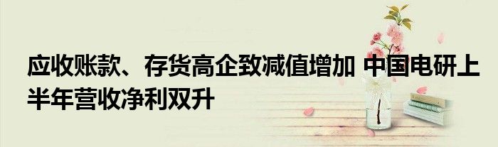 应收账款、存货高企致减值增加 中国电研上半年营收净利双升