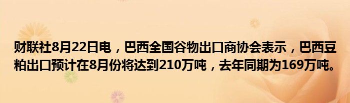 财联社8月22日电,巴西全国谷物出口商协会表示,巴西豆粕出口预计在8月份将达到210万吨,去年同期为169万吨。