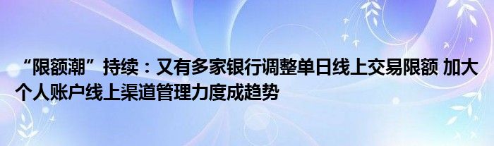 “限额潮”持续:又有多家银行调整单日线上交易限额 加大个人账户线上渠道管理力度成趋势