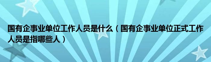 国有企事业单位工作人员是什么(国有企事业单位正式工作人员是指哪些人)