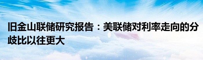 旧金山联储研究报告:美联储对利率走向的分歧比以往更大