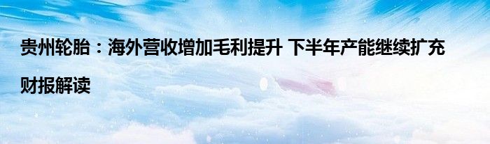 贵州轮胎:海外营收增加毛利提升 下半年产能继续扩充|财报解读