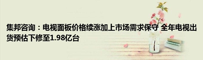 集邦咨询:电视面板价格续涨加上市场需求保守 全年电视出货预估下修至1.98亿台