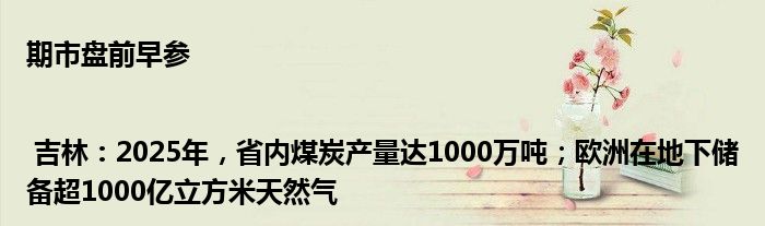 期市盘前早参 | 吉林:2025年,省内煤炭产量达1000万吨;欧洲在地下储备超1000亿立方米天然气