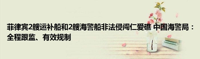 菲律宾2艘运补船和2艘海警船非法侵闯仁爱礁 中国海警局:全程跟监、有效规制