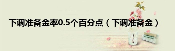 下调准备金率0.5个百分点(下调准备金)