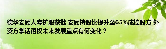 德华安顾人寿扩股获批 安顾持股比提升至65%成控股方 外资方掌话语权未来发展重点有何变化?