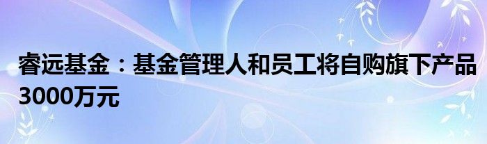 睿远基金:基金管理人和员工将自购旗下产品3000万元