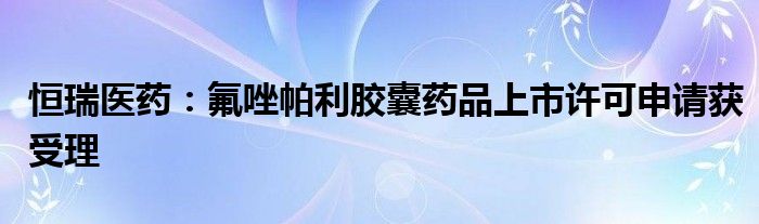 恒瑞医药:氟唑帕利胶囊药品上市许可申请获受理