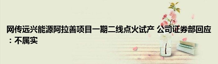 网传远兴能源阿拉善项目一期二线点火试产 公司证券部回应:不属实
