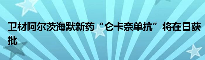 卫材阿尔茨海默新药“仑卡奈单抗”将在日获批