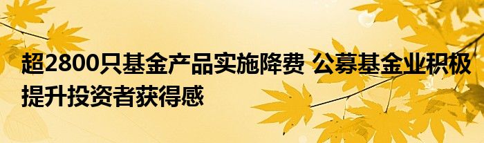 超2800只基金产品实施降费 公募基金业积极提升投资者获得感