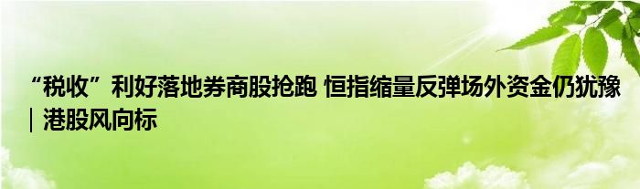 “税收”利好落地券商股抢跑 恒指缩量反弹场外资金仍犹豫|港股风向标