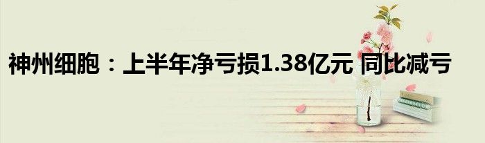 神州细胞:上半年净亏损1.38亿元 同比减亏