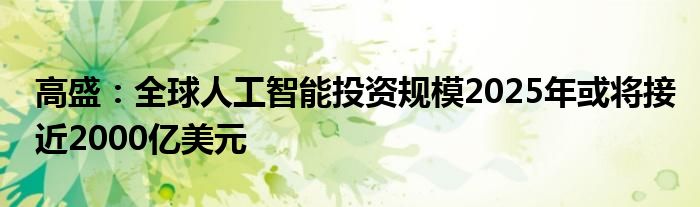 高盛:全球人工智能投资规模2025年或将接近2000亿美元