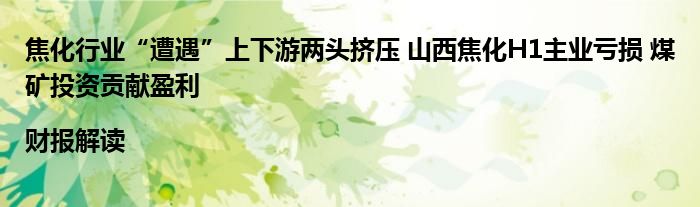 焦化行业“遭遇”上下游两头挤压 山西焦化H1主业亏损 煤矿投资贡献盈利|财报解读