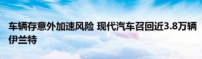 车辆存意外加速风险 现代汽车召回近3.8万辆伊兰特