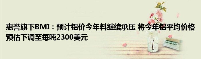 惠誉旗下BMI:预计铝价今年料继续承压 将今年铝平均价格预估下调至每吨2300美元