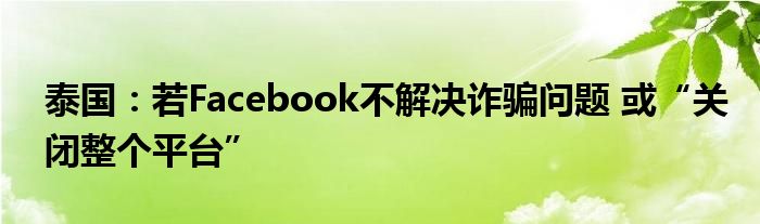 泰国:若Facebook不解决诈骗问题 或“关闭整个平台”