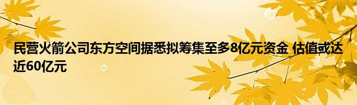 民营火箭公司东方空间据悉拟筹集至多8亿元资金 估值或达近60亿元
