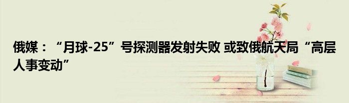 俄媒:“月球-25”号探测器发射失败 或致俄航天局“高层人事变动”
