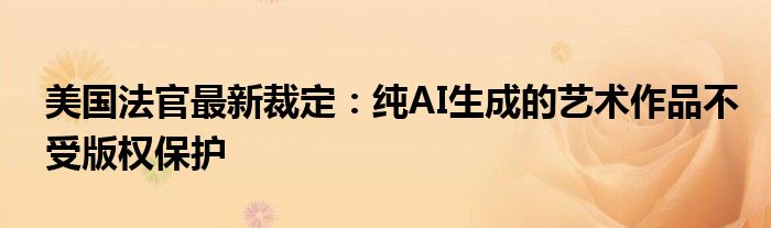美国法官最新裁定:纯AI生成的艺术作品不受版权保护