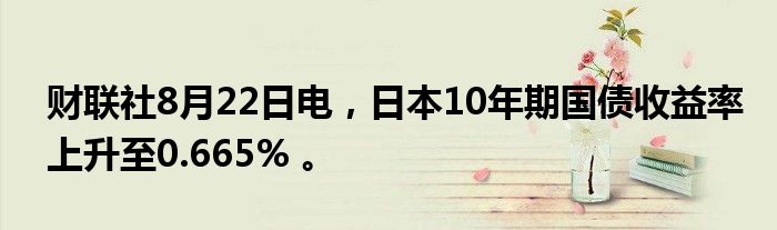 财联社8月22日电,日本10年期国债收益率上升至0.665% 。